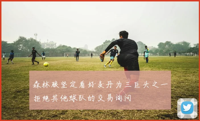 森林狼坚定看好麦丹为三巨头之一拒绝其他球队的交易询问