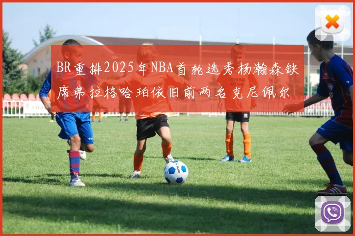 BR重排2025年NBA首轮选秀杨瀚森缺席弗拉格哈珀依旧前两名克尼佩尔锁定探花位