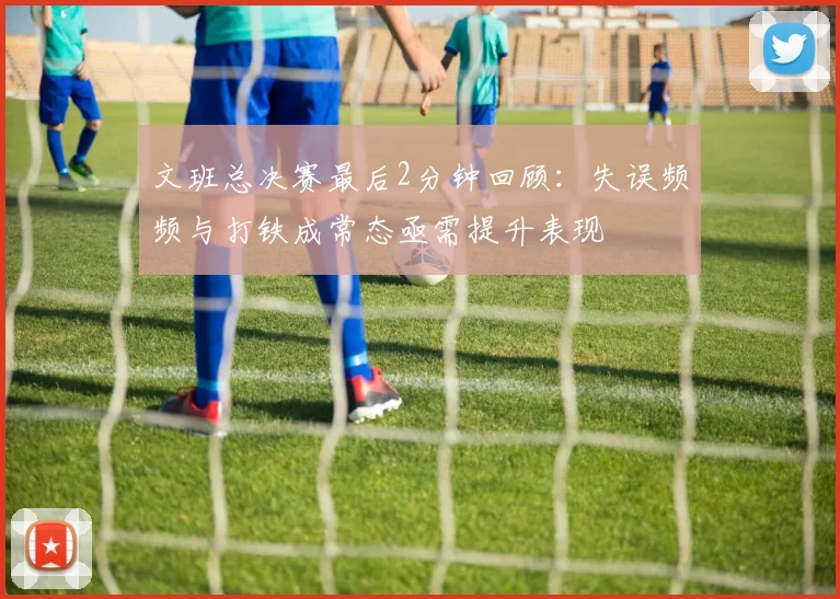文班总决赛最后2分钟回顾：失误频频与打铁成常态亟需提升表现