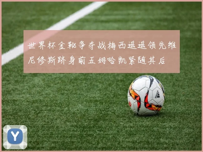 世界杯金靴争夺战梅西遥遥领先维尼修斯跻身前五姆哈凯紧随其后