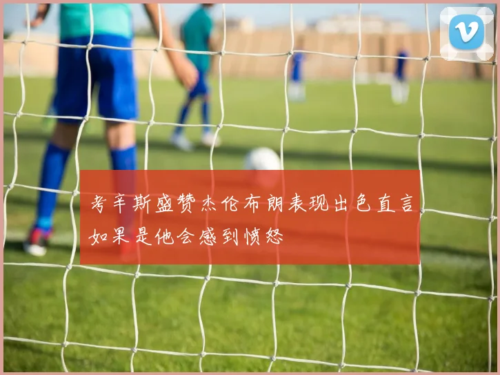 考辛斯盛赞杰伦布朗表现出色直言如果是他会感到愤怒