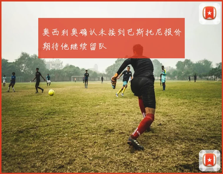 奥西利奥确认未接到巴斯托尼报价期待他继续留队