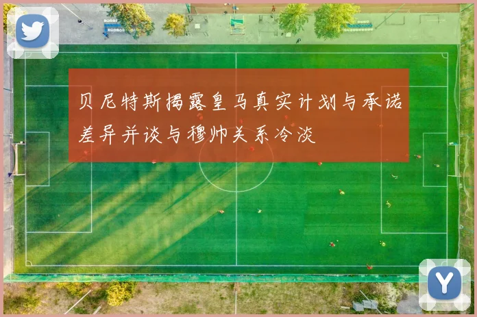 贝尼特斯揭露皇马真实计划与承诺差异并谈与穆帅关系冷淡