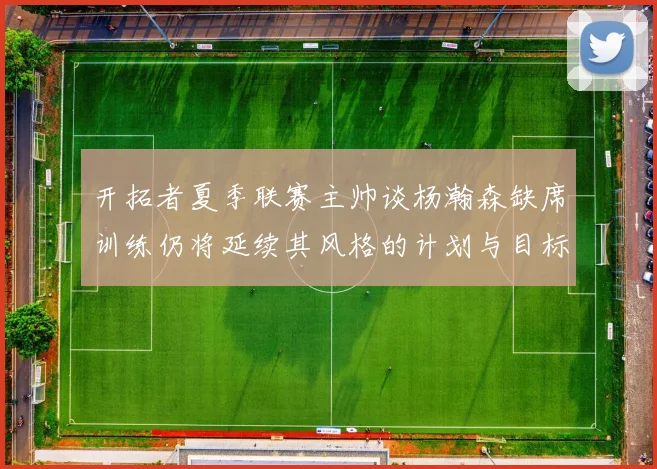 开拓者夏季联赛主帅谈杨瀚森缺席训练仍将延续其风格的计划与目标