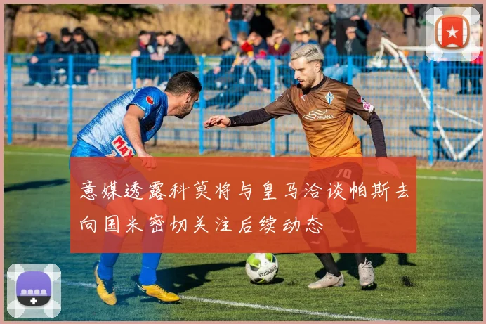 意媒透露科莫将与皇马洽谈帕斯去向国米密切关注后续动态