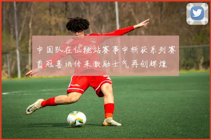 中国队在仙桃站赛事中斩获系列赛首冠喜讯传来激励士气再创辉煌