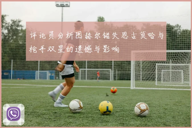 评论员分析图赫尔错失恩古莫哈与枪手双星的遗憾与影响