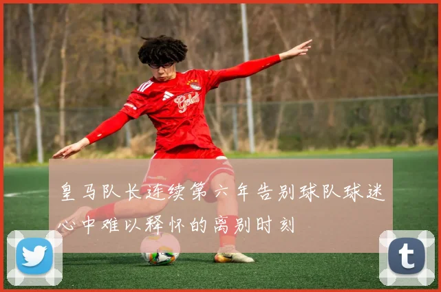 皇马队长连续第六年告别球队球迷心中难以释怀的离别时刻