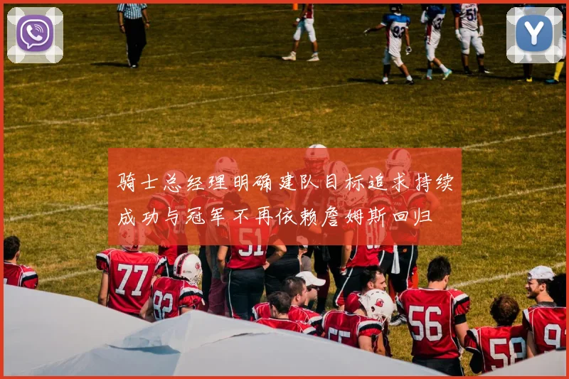 骑士总经理明确建队目标追求持续成功与冠军不再依赖詹姆斯回归