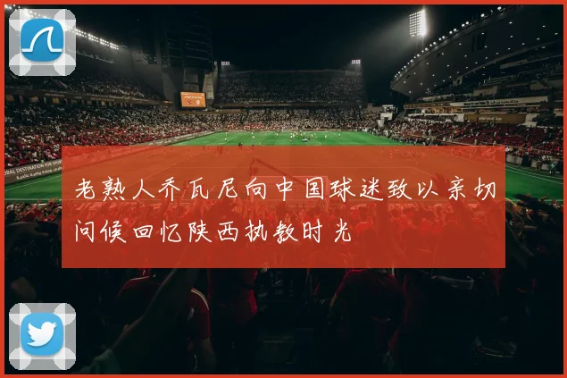 老熟人乔瓦尼向中国球迷致以亲切问候回忆陕西执教时光