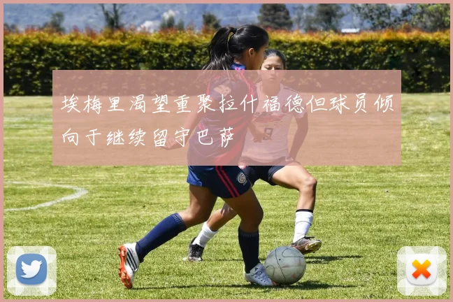 埃梅里渴望重聚拉什福德但球员倾向于继续留守巴萨