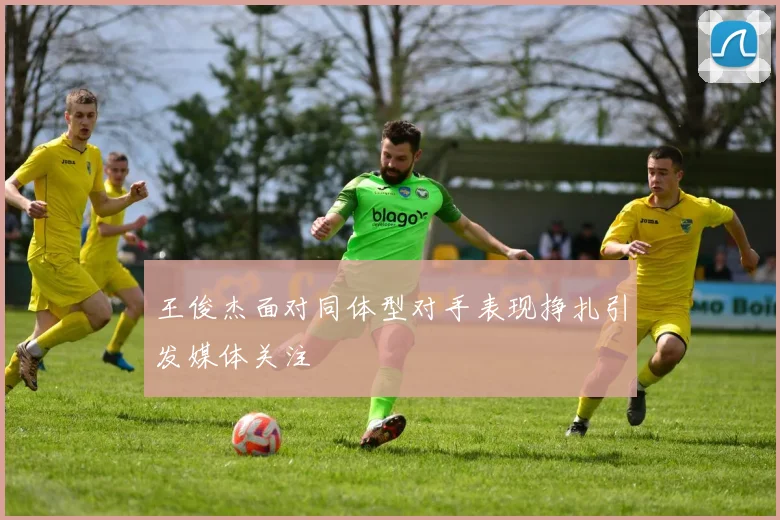 王俊杰面对同体型对手表现挣扎引发媒体关注