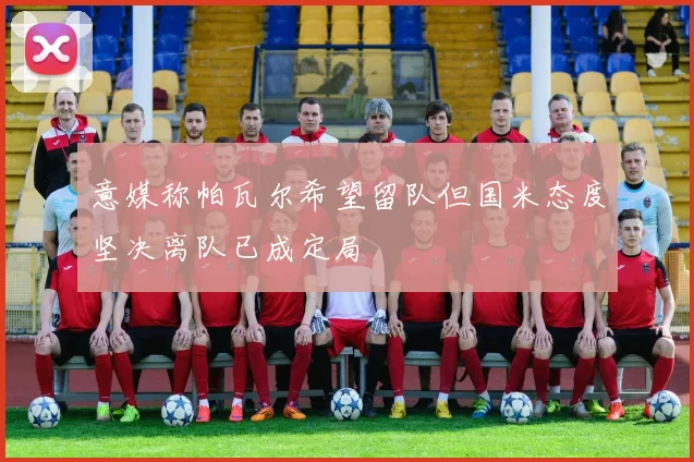 意媒称帕瓦尔希望留队但国米态度坚决离队已成定局