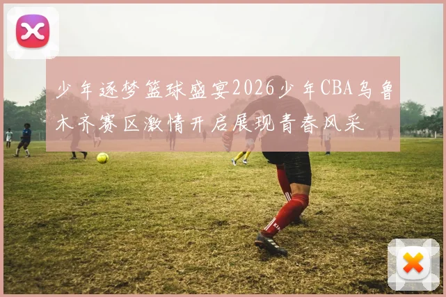 少年逐梦篮球盛宴2026少年CBA乌鲁木齐赛区激情开启展现青春风采