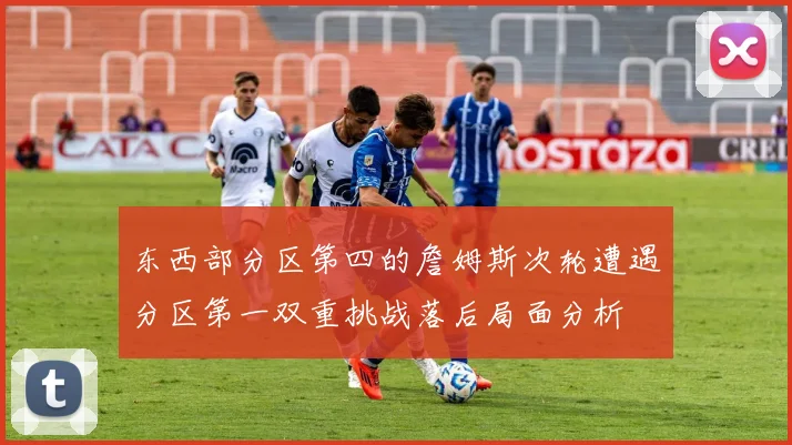 东西部分区第四的詹姆斯次轮遭遇分区第一双重挑战落后局面分析