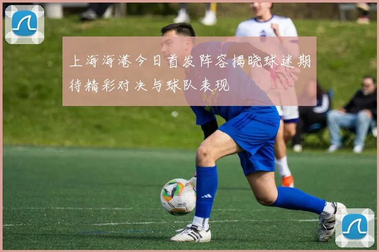 上海海港今日首发阵容揭晓球迷期待精彩对决与球队表现